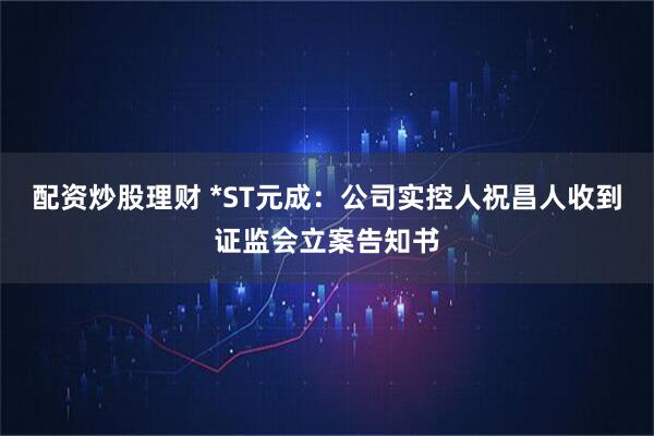 配资炒股理财 *ST元成：公司实控人祝昌人收到证监会立案告知书
