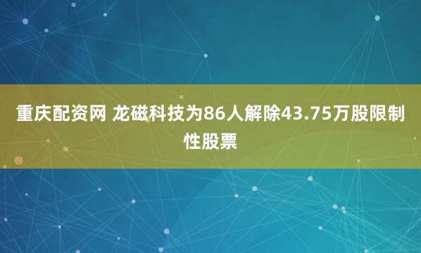 重庆配资网 龙磁科技为86人解除43.75万股限制性股票