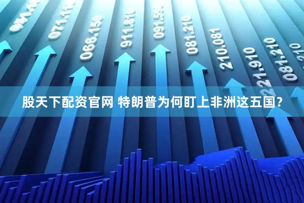 股天下配资官网 特朗普为何盯上非洲这五国？