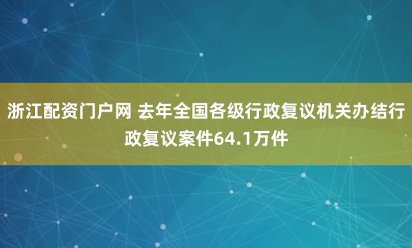 浙江配资门户网 去年全国各级行政复议机关办结行政复议案件64.1万件