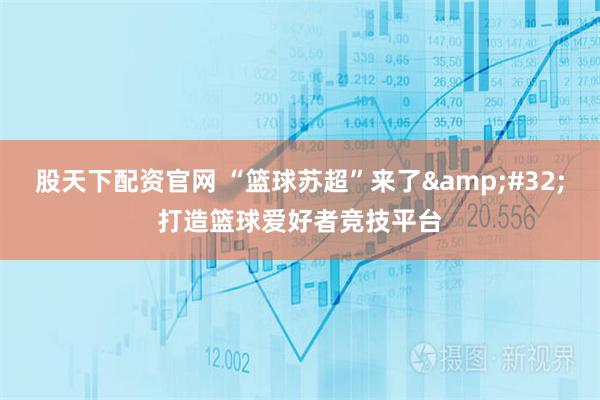 股天下配资官网 “篮球苏超”来了 打造篮球爱好者竞技平台