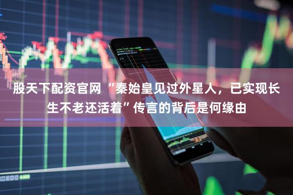股天下配资官网 “秦始皇见过外星人，已实现长生不老还活着”传言的背后是何缘由