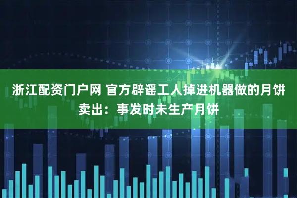 浙江配资门户网 官方辟谣工人掉进机器做的月饼卖出：事发时未生产月饼
