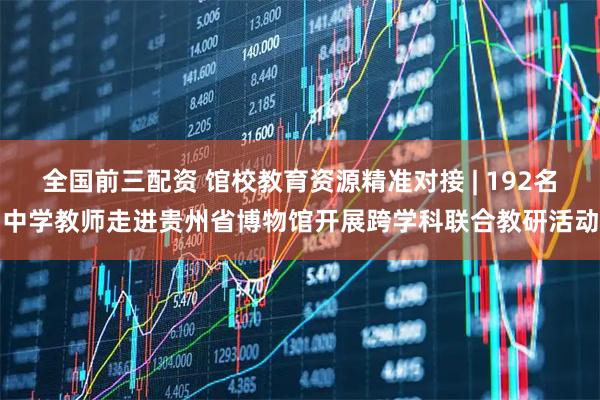 全国前三配资 馆校教育资源精准对接 | 192名中学教师走进贵州省博物馆开展跨学科联合教研活动