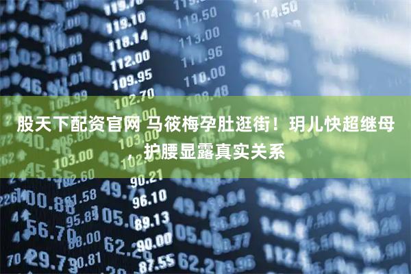 股天下配资官网 马筱梅孕肚逛街！玥儿快超继母，护腰显露真实关系