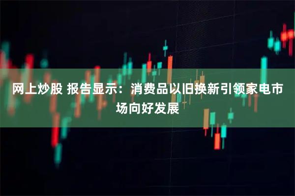网上炒股 报告显示：消费品以旧换新引领家电市场向好发展